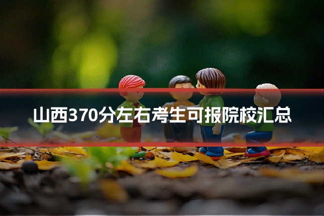 山西370分左右考生可报院校汇总