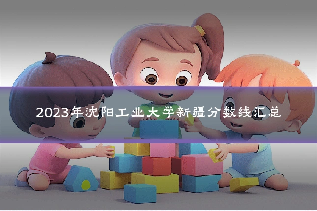 2023年沈阳工业大学新疆分数线汇总