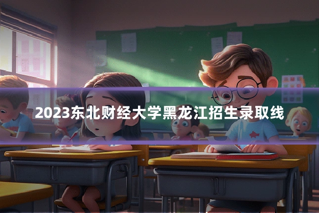 2023东北财经大学黑龙江招生录取线