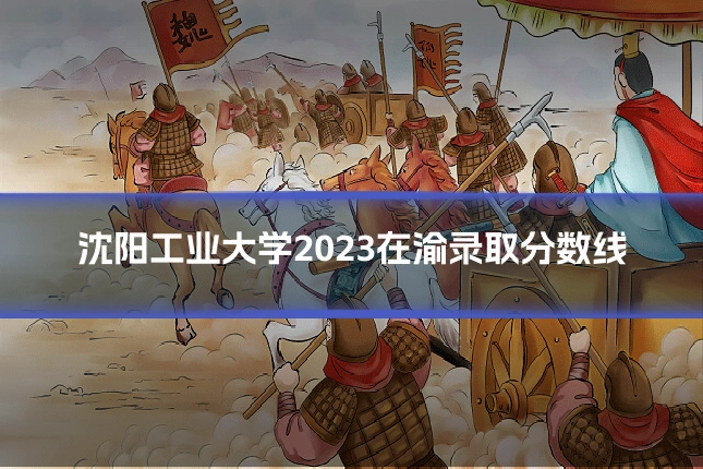 沈阳工业大学2023在渝录取分数线