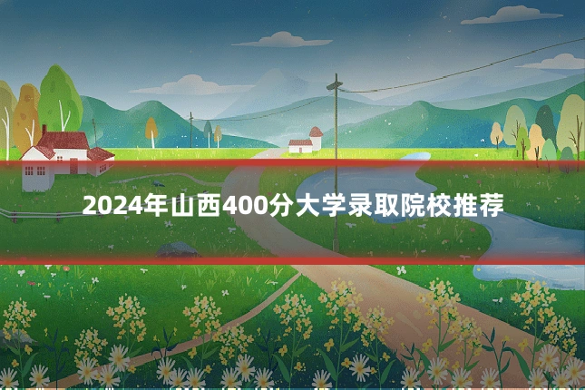 2024年山西400分大学录取院校推荐
