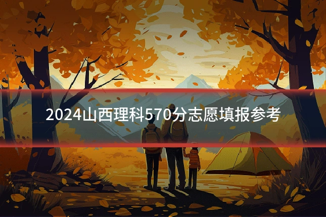 2024山西理科570分志愿填报参考