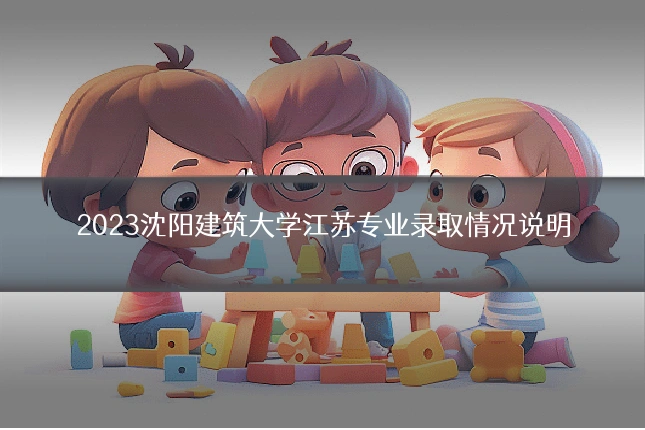 2023沈阳建筑大学江苏专业录取情况说明
