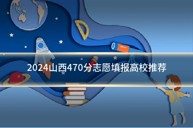 2024山西470分志愿填报高校推荐