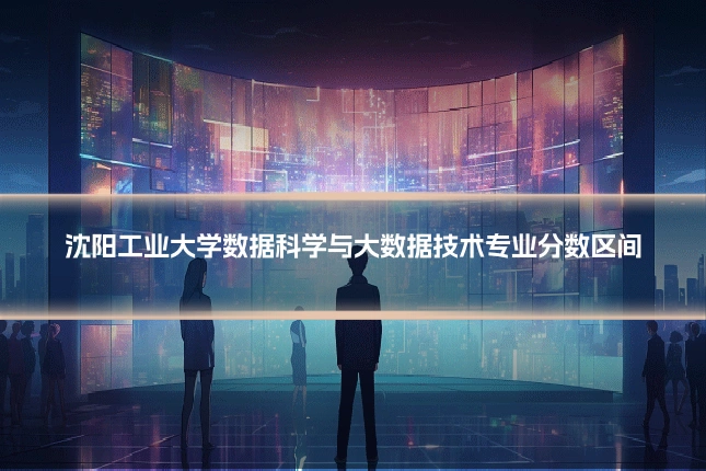 沈阳工业大学数据科学与大数据技术专业分数区间
