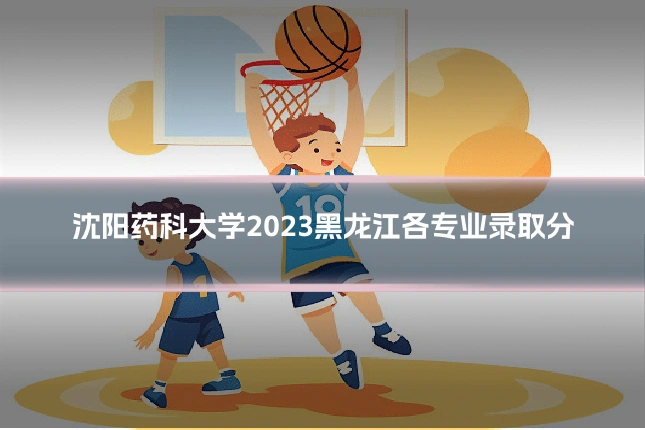 沈阳药科大学2023黑龙江各专业录取分