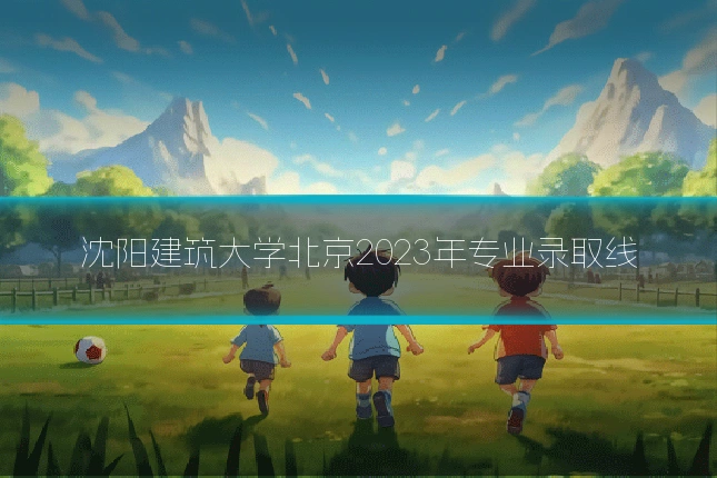 沈阳建筑大学北京2023年专业录取线