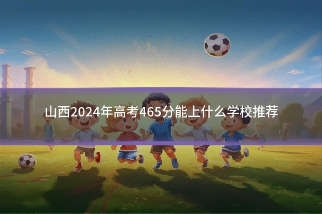 山西2024年高考465分能上什么学校推荐