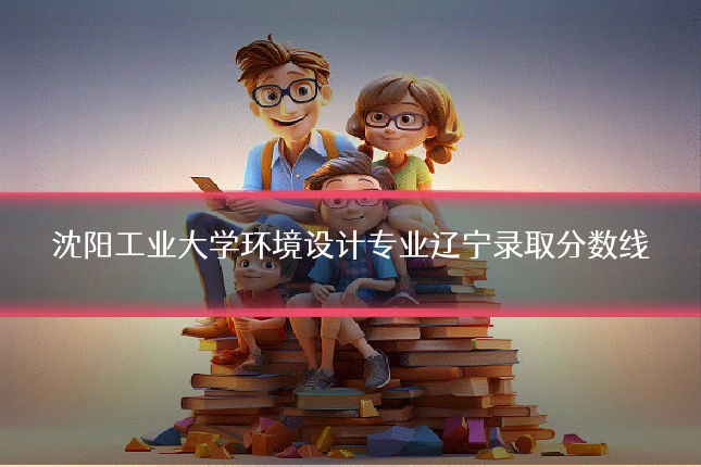 沈阳工业大学环境设计专业辽宁录取分数线