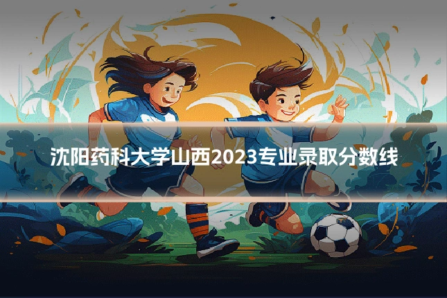 沈阳药科大学山西2023专业录取分数线