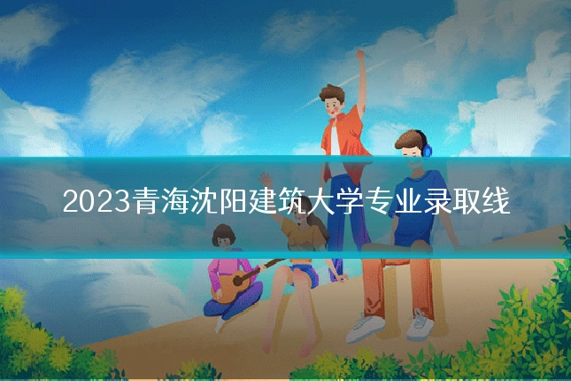 2023青海沈阳建筑大学专业录取线