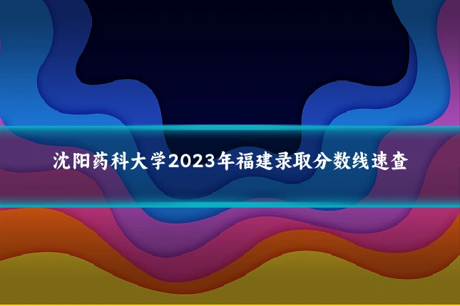 沈阳药科大学2023年福建录取分数线速查