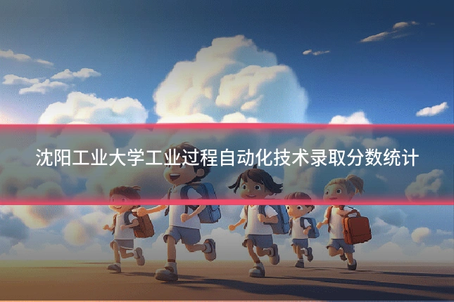 沈阳工业大学工业过程自动化技术录取分数统计