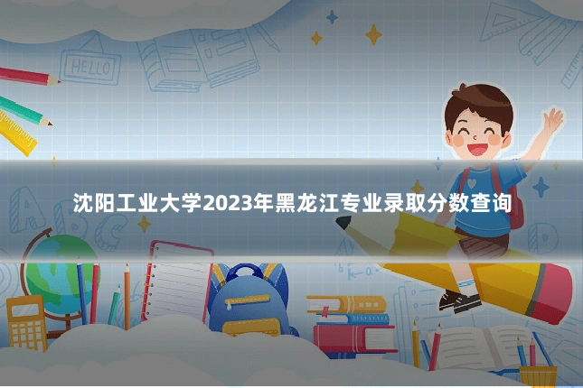 沈阳工业大学2023年黑龙江专业录取分数查询