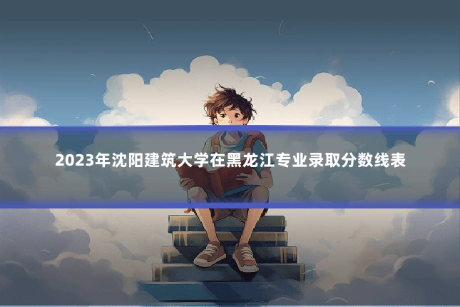 2023年沈阳建筑大学在黑龙江专业录取分数线表