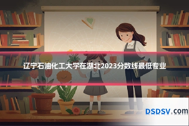 辽宁石油化工大学在湖北2023分数线最低专业