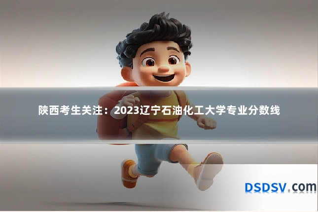 陕西考生关注：2023辽宁石油化工大学专业分数线