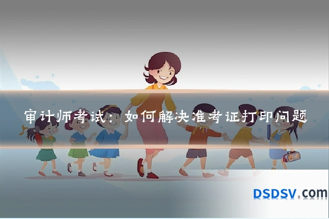 审计师考试：如何解决准考证打印问题