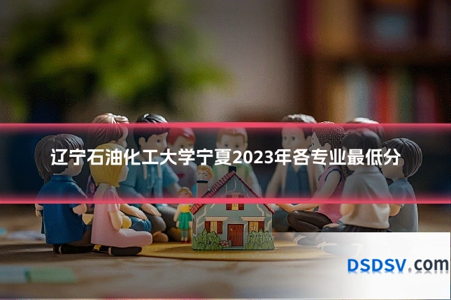 辽宁石油化工大学宁夏2023年各专业最低分
