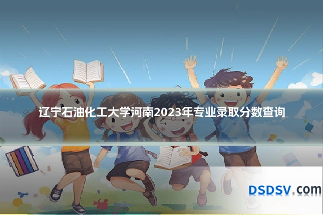 辽宁石油化工大学河南2023年专业录取分数查询