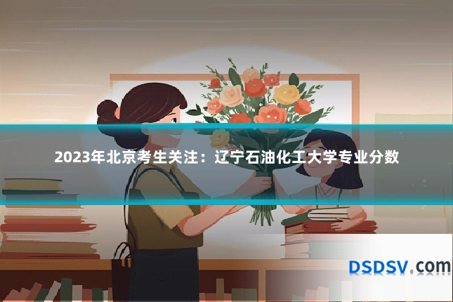 2023年北京考生关注：辽宁石油化工大学专业分数