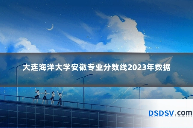 大连海洋大学安徽专业分数线2023年数据
