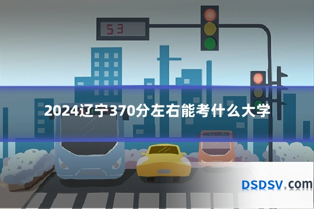 2024辽宁370分左右能考什么大学