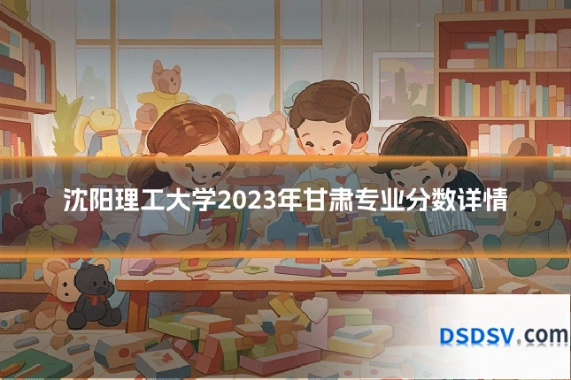 沈阳理工大学2023年甘肃专业分数详情