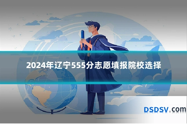 2024年辽宁555分志愿填报院校选择