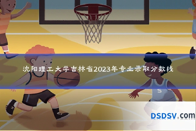 沈阳理工大学吉林省2023年专业录取分数线