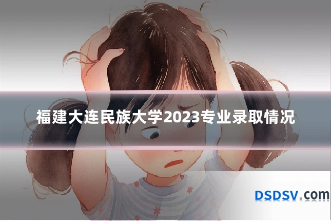 福建大连民族大学2023专业录取情况