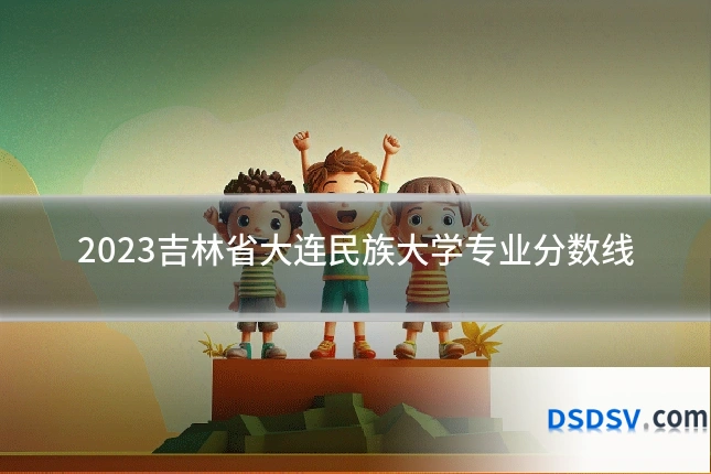 2023吉林省大连民族大学专业分数线