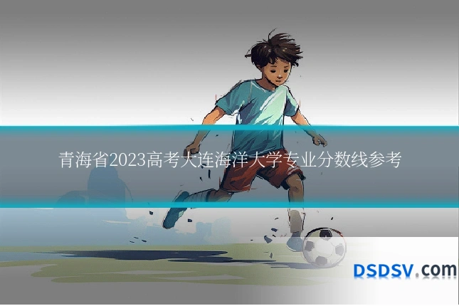 青海省2023高考大连海洋大学专业分数线参考