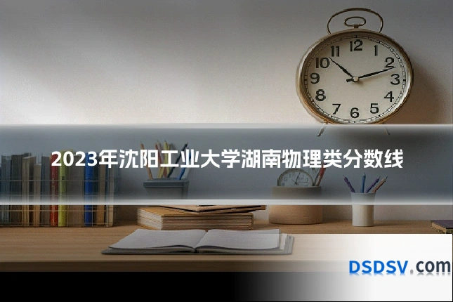 2023年沈阳工业大学湖南物理类分数线