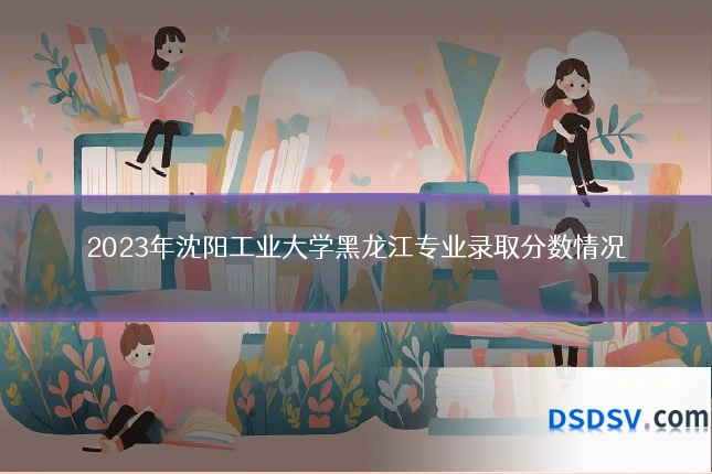 2023年沈阳工业大学黑龙江专业录取分数情况
