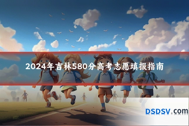 2024年吉林580分高考志愿填报指南