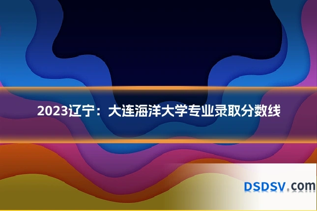 2023辽宁：大连海洋大学专业录取分数线