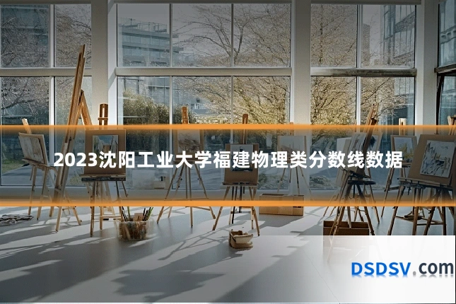 2023沈阳工业大学福建物理类分数线数据