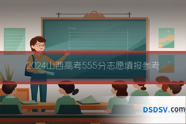 2024山西高考555分志愿填报参考