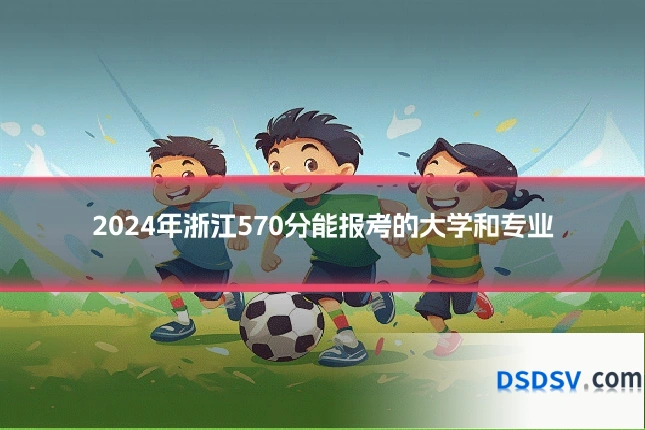 2024年浙江570分能报考的大学和专业