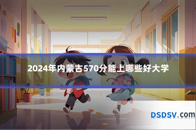 2024年内蒙古570分能上哪些好大学