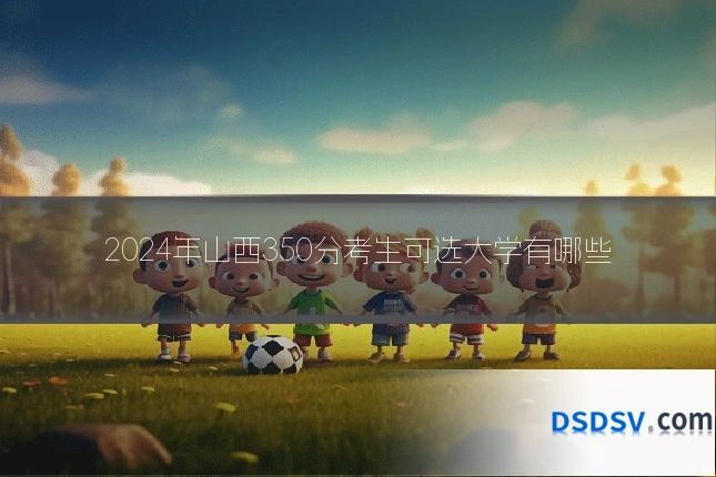 2024年山西350分考生可选大学有哪些
