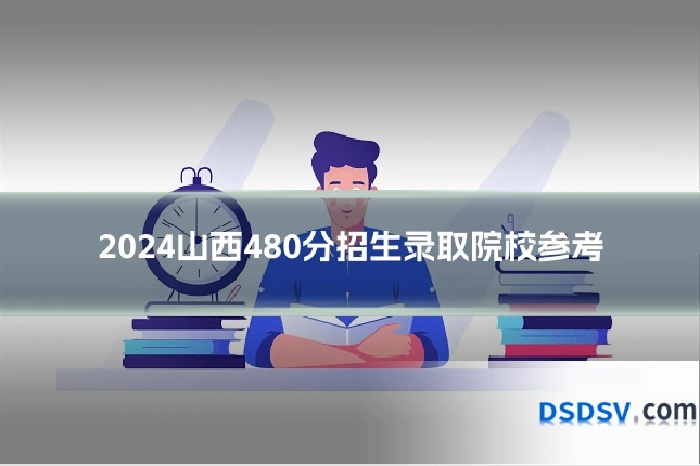 2024山西480分招生录取院校参考