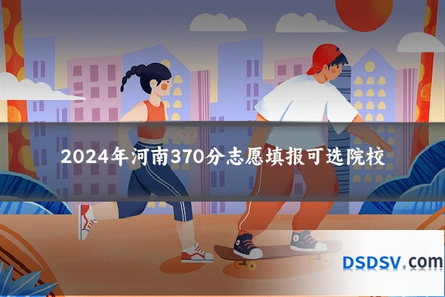 2024年河南370分志愿填报可选院校