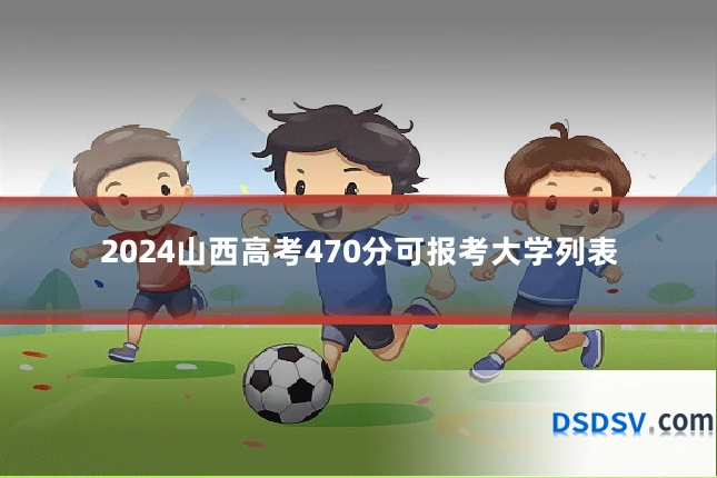2024山西高考470分可报考大学列表