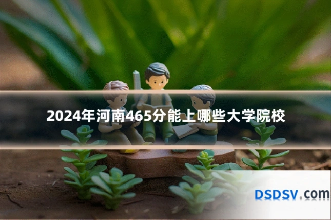 2024年河南465分能上哪些大学院校