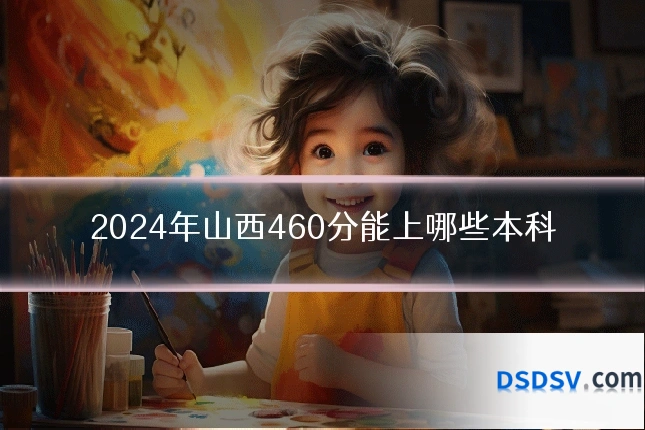 2024年山西460分能上哪些本科