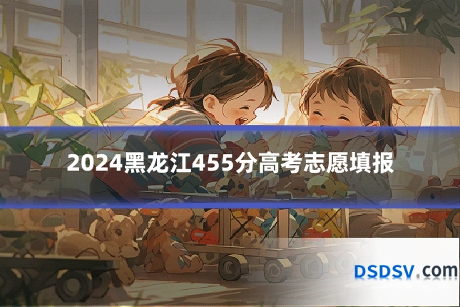 2024黑龙江455分高考志愿填报