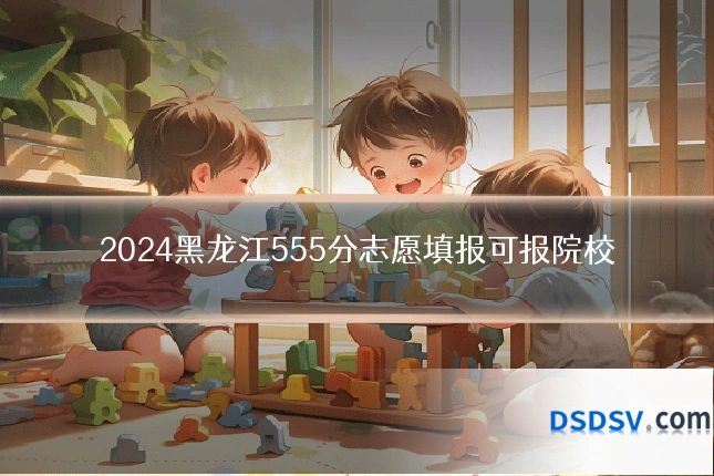 2024黑龙江555分志愿填报可报院校