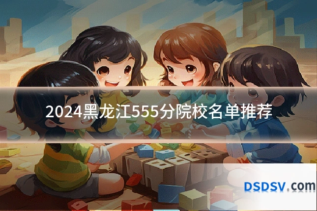 2024黑龙江555分院校名单推荐